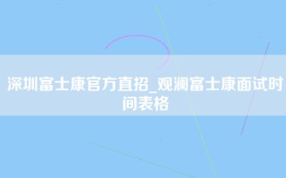 深圳富士康官方直招_观澜富士康面试时间表格