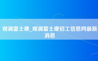 观澜富士康_观澜富士康招工信息网最新消息