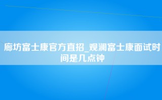 廊坊富士康官方直招_观澜富士康面试时间是几点钟