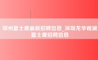 郑州富士康最新招聘信息_深圳龙华观澜富士康招聘信息