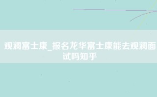 观澜富士康_报名龙华富士康能去观澜面试吗知乎