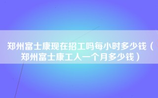 郑州富士康现在招工吗每小时多少钱（郑州富士康工人一个月多少钱）