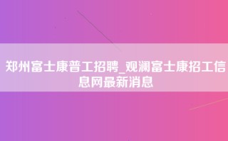 郑州富士康普工招聘_观澜富士康招工信息网最新消息