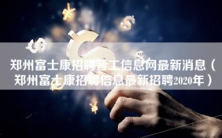 <strong>郑州富士康招聘普工信息</strong>网最新消息（郑州富士康招聘信息最新招聘2020年）