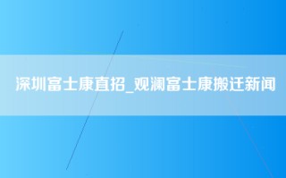 深圳富士康直招_观澜富士康搬迁新闻