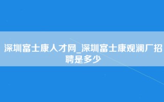 深圳富士康人才网_深圳富士康观澜厂招聘是多少