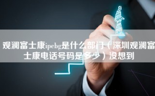 观澜富士康ipebg是什么部门（深圳观澜富士康电话号码是多少）没想到