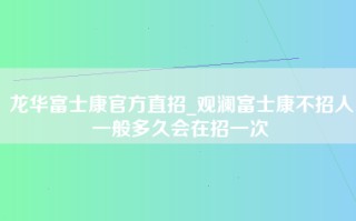 龙华富士康官方直招_观澜富士康不招人一般多久会在招一次