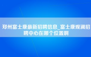 郑州富士康最新招聘信息_富士康观澜招聘中心在哪个位置啊