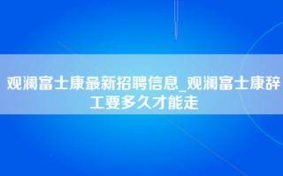 观澜富士康最新招聘信息_观澜富士康辞工要多久才能走