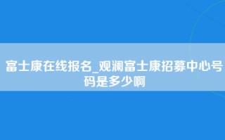 富士康在线报名_观澜富士康招募中心号码是多少啊