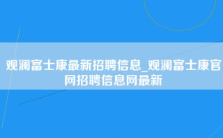 观澜富士康最新招聘信息_观澜富士康官网招聘信息网最新