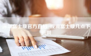 深圳富士康官方直招_观澜富士康几点下班啊