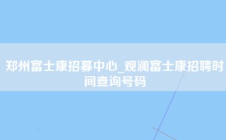 郑州富士康招募中心_观澜富士康招聘时间查询号码