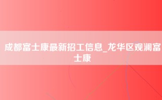 成都富士康最新招工信息_龙华区观澜富士康