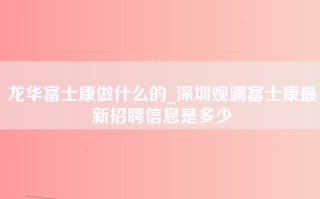 龙华富士康做什么的_深圳观澜富士康最新招聘信息是多少