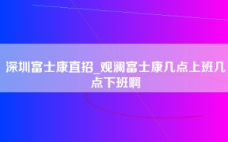 深圳富士康直招_观澜富士康几点上班几点下班啊