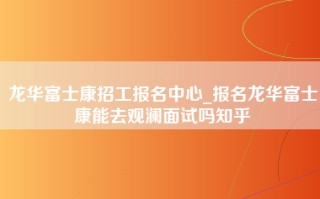 龙华富士康招工报名中心_报名龙华富士康能去观澜面试吗知乎