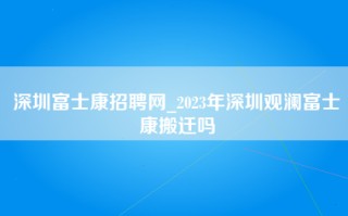 深圳富士康招聘网_2023年深圳观澜富士康搬迁吗