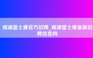 观澜富士康官方招聘_观澜富士康最新招聘信息网