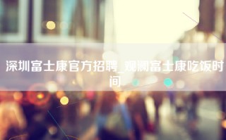 深圳富士康官方招聘_观澜富士康吃饭时间