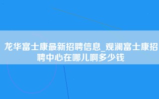 龙华富士康最新招聘信息_观澜富士康招聘中心在哪儿啊多少钱