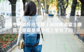 深圳考研辅导班学费（深圳观澜富士康普工底薪是多少钱）学会了吗