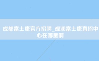 成都富士康官方招聘_<strong>观澜富士康直招</strong>中心在哪里啊