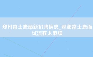 郑州富士康最新招聘信息_观澜富士康面试流程太麻烦