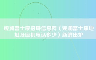 观澜<strong>富士康招聘信息网</strong>（观澜富士康地址及座机电话多少）新鲜出炉