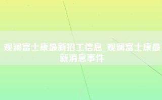 观澜富士康最新招工信息_观澜富士康最新消息事件