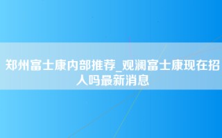 郑州富士康内部推荐_观澜富士康现在招人吗最新消息