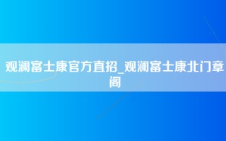 观澜富士康官方直招_观澜富士康北门章阁