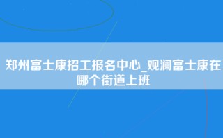 郑州富士康招工报名中心_观澜富士康在哪个街道上班