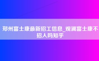 郑州富士康最新招工信息_观澜富士康不招人吗知乎