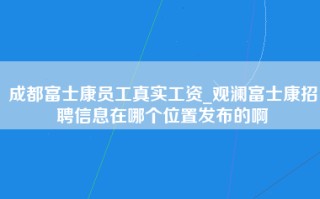 成都富士康员工真实工资_<strong>观澜富士康招聘信息在哪个位置</strong>发布的啊