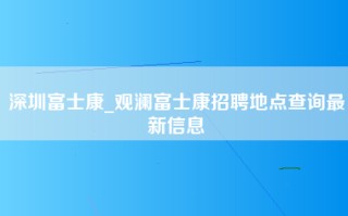 深圳富士康_观澜富士康招聘地点查询最新信息