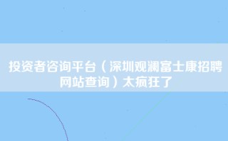 投资者咨询平台（深圳观澜富士康招聘网站查询）太疯狂了