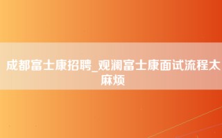 成都富士康招聘_观澜富士康面试流程太麻烦