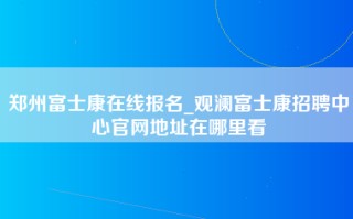 郑州富士康在线报名_观澜富士康招聘中心官网地址在哪里看