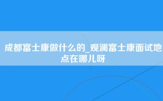 成都富士康做什么的_观澜富士康面试地点在哪儿呀