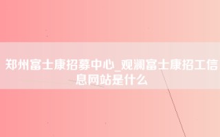 郑州富士康招募中心_观澜富士康招工信息网站是什么