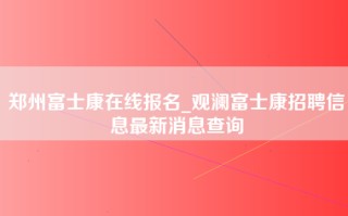 郑州富士康在线报名_观澜富士康招聘信息最新消息查询