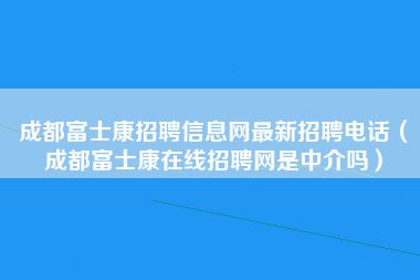 成都富士康招聘信息网最新招聘电话（成都富士康在线招聘网是中介吗）-第4张图片-观澜富士康官方直招