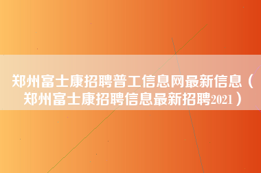 郑州富士康招聘普工信息网最新信息（郑州富士康招聘信息最新招聘2021）-第1张图片-观澜富士康官方直招