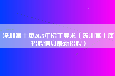 深圳富士康2023年招工要求（深圳富士康招聘信息最新招聘）-第2张图片-观澜富士康官方直招