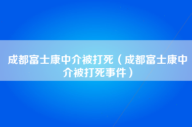 成都富士康中介被打死（成都富士康中介被打死事件）-第3张图片-观澜富士康官方直招