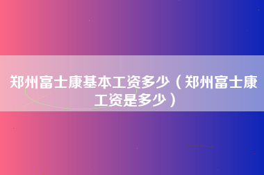 郑州富士康基本工资多少（郑州富士康工资是多少）-第2张图片-观澜富士康官方直招