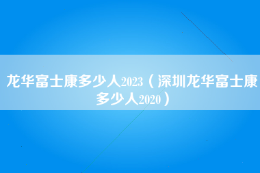 龙华富士康多少人2023（深圳龙华富士康多少人2020）-第5张图片-观澜富士康官方直招