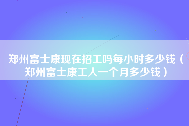 郑州富士康现在招工吗每小时多少钱（郑州富士康工人一个月多少钱）-第2张图片-观澜富士康官方直招